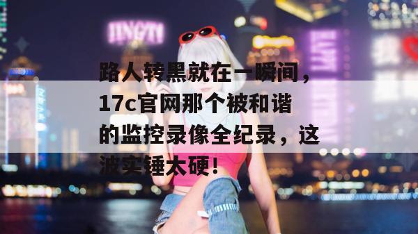路人转黑就在一瞬间，17c官网那个被和谐的监控录像全纪录，这波实锤太硬！