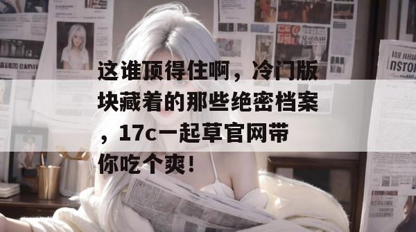 这谁顶得住啊，冷门版块藏着的那些绝密档案，17c一起草官网带你吃个爽！