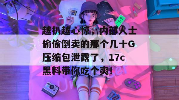 越扒越心惊，内部人士偷偷倒卖的那个几十G压缩包泄露了，17c黑料带你吃个爽！