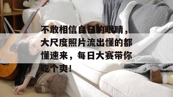 不敢相信自己的眼睛，大尺度照片流出懂的都懂速来，每日大赛带你吃个爽！