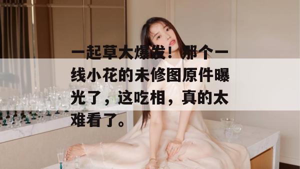一起草大爆发！那个一线小花的未修图原件曝光了，这吃相，真的太难看了。