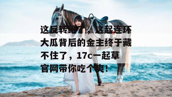 这反转绝了，这起连环大瓜背后的金主终于藏不住了，17c一起草官网带你吃个爽！