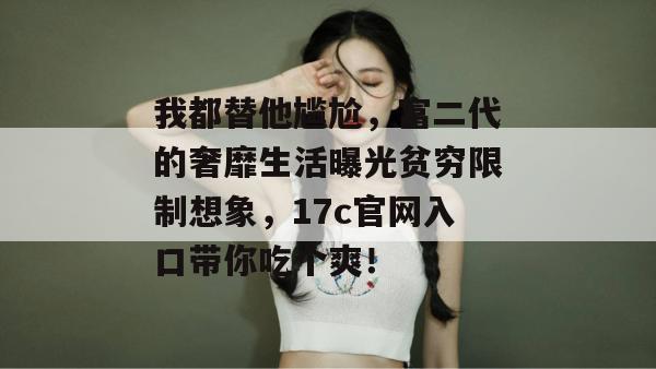 我都替他尴尬，富二代的奢靡生活曝光贫穷限制想象，17c官网入口带你吃个爽！