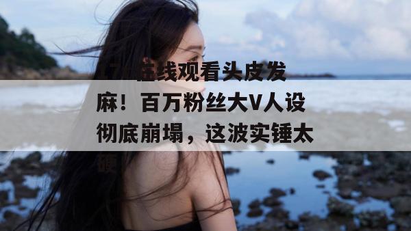 17c在线观看头皮发麻！百万粉丝大V人设彻底崩塌，这波实锤太硬！