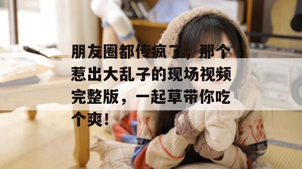 朋友圈都传疯了，那个惹出大乱子的现场视频完整版，一起草带你吃个爽！