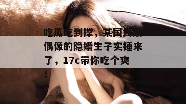 吃瓜吃到撑,某国民级偶像的隐婚生子实锤来了,17c带你吃个爽!