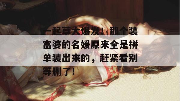 一起草大爆发！那个装富婆的名媛原来全是拼单装出来的，赶紧看别等删了！