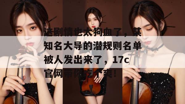 这剧情也太狗血了，某知名大导的潜规则名单被人发出来了，17c官网带你吃个爽！