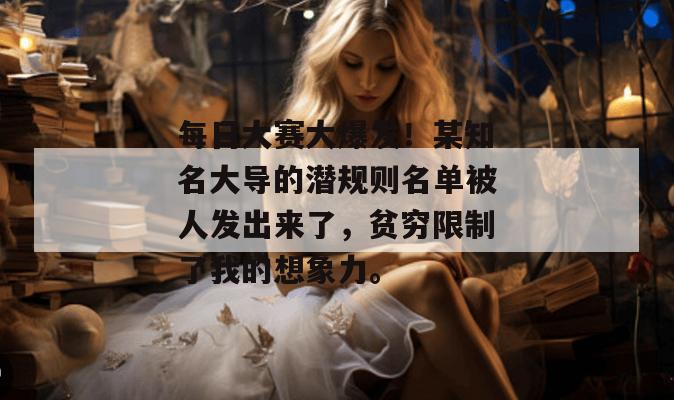 每日大赛大爆发!某知名大导的潜规则名单被人发出来了,贫穷限制了我的想象力。