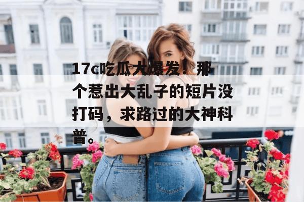 17c吃瓜大爆发！那个惹出大乱子的短片没打码，求路过的大神科普。