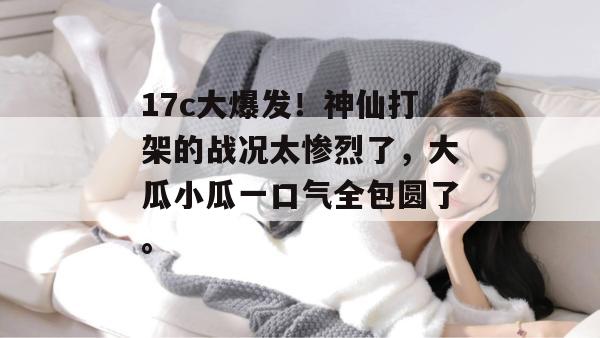 17c大爆发!神仙打架的战况太惨烈了,大瓜小瓜一口气全包圆了。