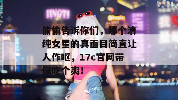 偷偷告诉你们，那个清纯女星的真面目简直让人作呕，17c官网带你吃个爽！