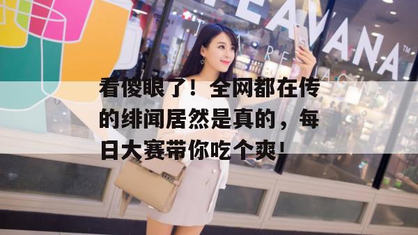 看傻眼了！全网都在传的绯闻居然是真的，每日大赛带你吃个爽！