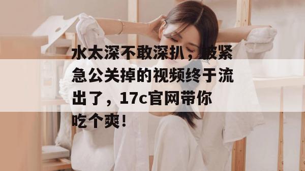 水太深不敢深扒，被紧急公关掉的视频终于流出了，17c官网带你吃个爽！