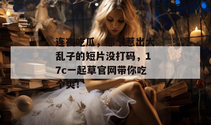 连夜吃瓜，那个惹出大乱子的短片没打码，17c一起草官网带你吃个爽！