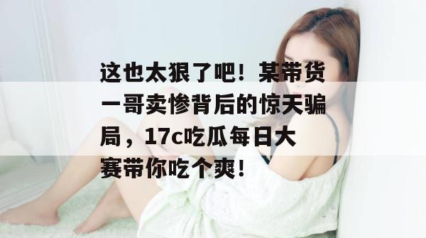这也太狠了吧!某带货一哥卖惨背后的惊天骗局,17c吃瓜每日大赛带你吃个爽!