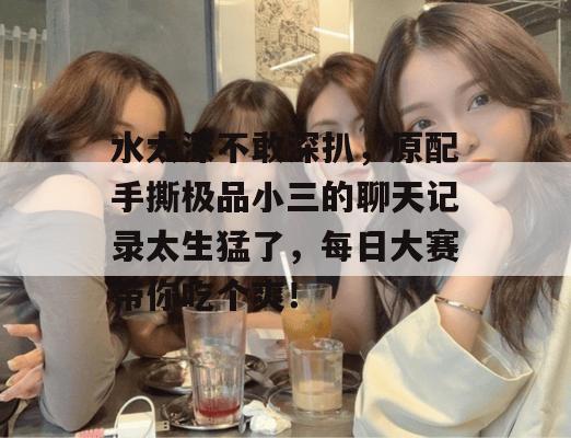水太深不敢深扒，原配手撕极品小三的聊天记录太生猛了，每日大赛带你吃个爽！