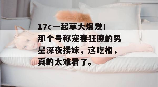 17c一起草大爆发！那个号称宠妻狂魔的男星深夜搂妹，这吃相，真的太难看了。