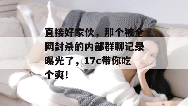 直接好家伙,那个被全网封杀的内部群聊记录曝光了,17c带你吃个爽!