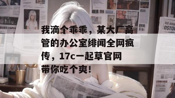 我滴个乖乖，某大厂高管的办公室绯闻全网疯传，17c一起草官网带你吃个爽！