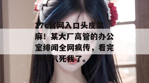 17c官网入口头皮发麻！某大厂高管的办公室绯闻全网疯传，看完真的气死我了。