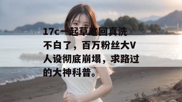 17c一起草这回真洗不白了，百万粉丝大V人设彻底崩塌，求路过的大神科普。