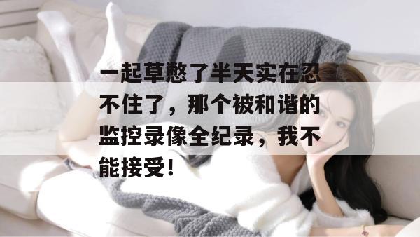 一起草憋了半天实在忍不住了，那个被和谐的监控录像全纪录，我不能接受！