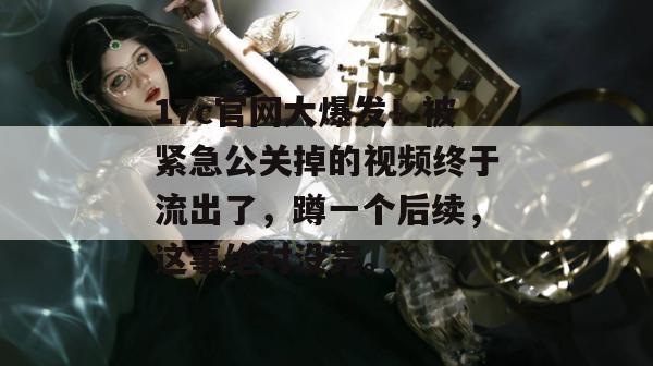 17c官网大爆发!被紧急公关掉的视频终于流出了,蹲一个后续,这事绝对没完。