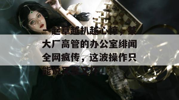 一起草越扒越心惊，某大厂高管的办公室绯闻全网疯传，这波操作只能说又蠢又坏。