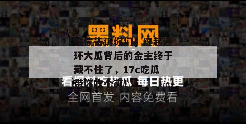 偷偷告诉你们，这起连环大瓜背后的金主终于藏不住了，17c吃瓜带你吃个爽！
