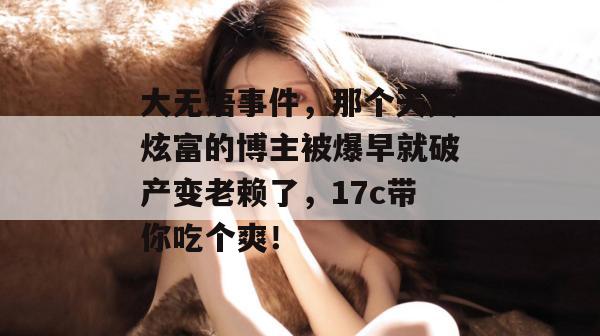 大无语事件，那个天天炫富的博主被爆早就破产变老赖了，17c带你吃个爽！