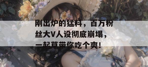 刚出炉的猛料，百万粉丝大V人设彻底崩塌，一起草带你吃个爽！