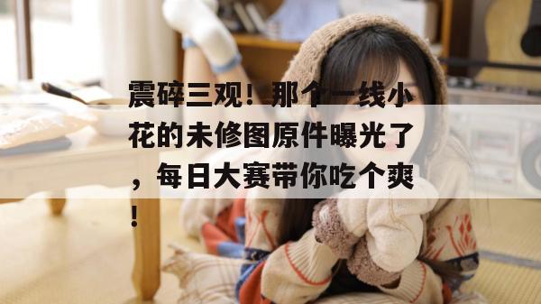 震碎三观！那个一线小花的未修图原件曝光了，每日大赛带你吃个爽！