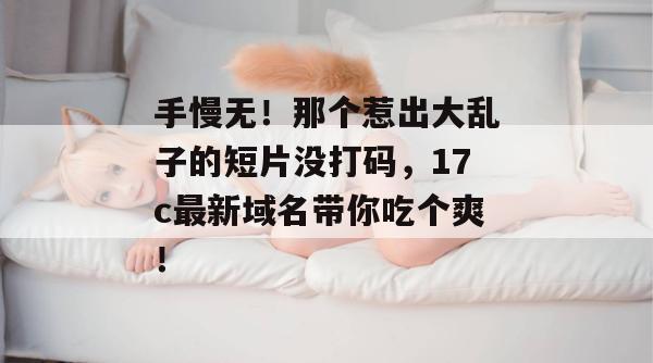 手慢无！那个惹出大乱子的短片没打码，17c最新域名带你吃个爽！