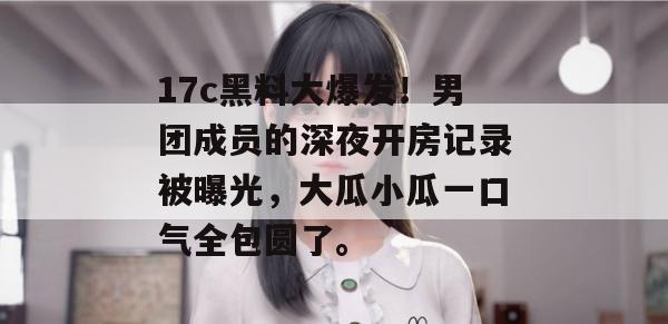 17c黑料大爆发!男团成员的深夜开房记录被曝光,大瓜小瓜一口气全包圆了。