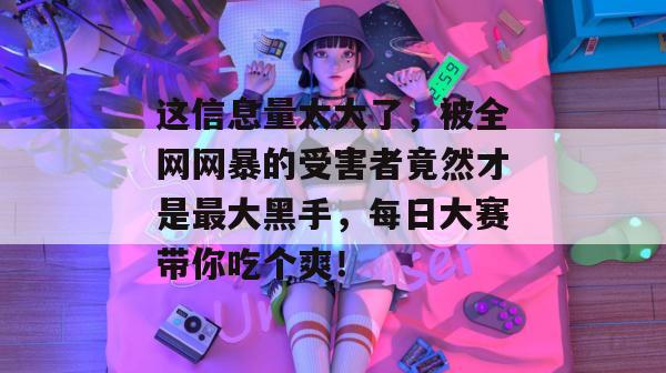 这信息量太大了，被全网网暴的受害者竟然才是最大黑手，每日大赛带你吃个爽！