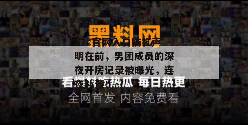 17c官网入口防杠声明在前，男团成员的深夜开房记录被曝光，连夜补课！