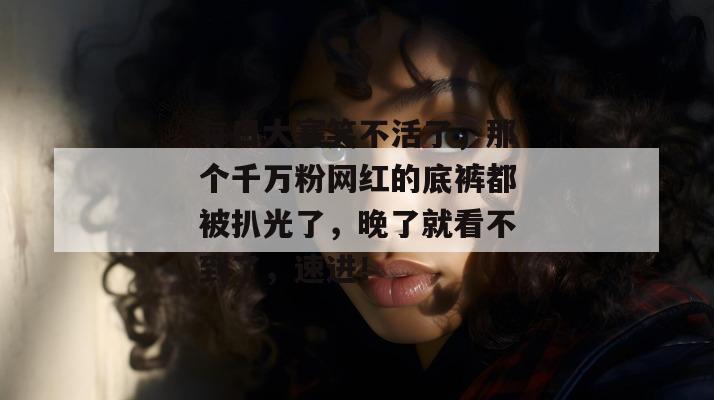 每日大赛笑不活了，那个千万粉网红的底裤都被扒光了，晚了就看不到了，速进！