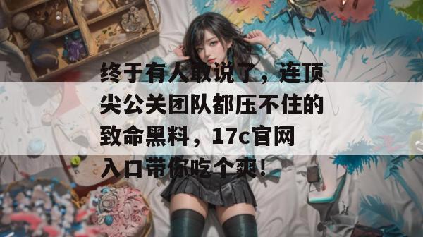 终于有人敢说了，连顶尖公关团队都压不住的致命黑料，17c官网入口带你吃个爽！
