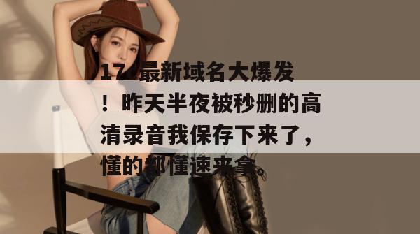 17c最新域名大爆发！昨天半夜被秒删的高清录音我保存下来了，懂的都懂速来拿。