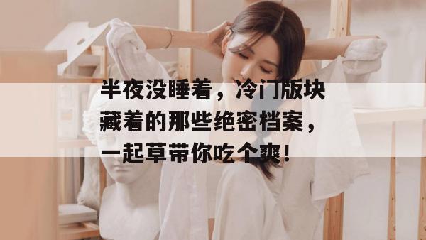 半夜没睡着，冷门版块藏着的那些绝密档案，一起草带你吃个爽！
