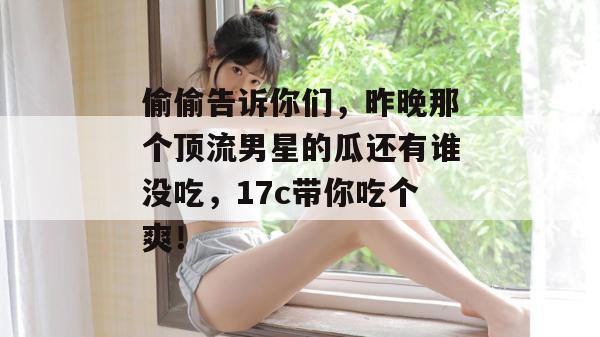 偷偷告诉你们，昨晚那个顶流男星的瓜还有谁没吃，17c带你吃个爽！