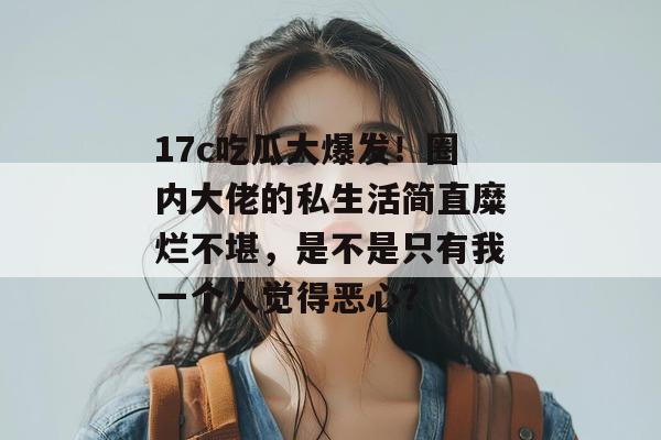 17c吃瓜大爆发！圈内大佬的私生活简直糜烂不堪，是不是只有我一个人觉得恶心？