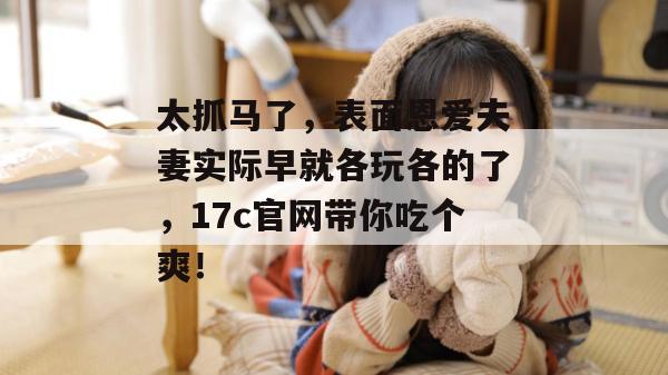 太抓马了，表面恩爱夫妻实际早就各玩各的了，17c官网带你吃个爽！