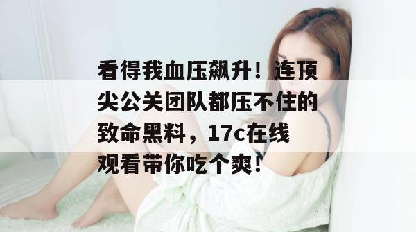 看得我血压飙升！连顶尖公关团队都压不住的致命黑料，17c在线观看带你吃个爽！