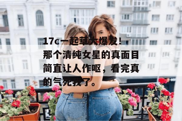 17c一起草大爆发！那个清纯女星的真面目简直让人作呕，看完真的气死我了。