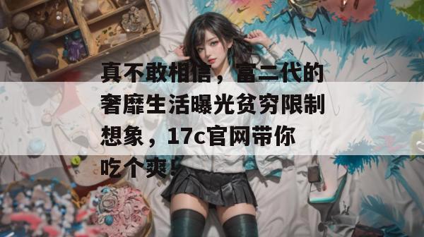 真不敢相信，富二代的奢靡生活曝光贫穷限制想象，17c官网带你吃个爽！