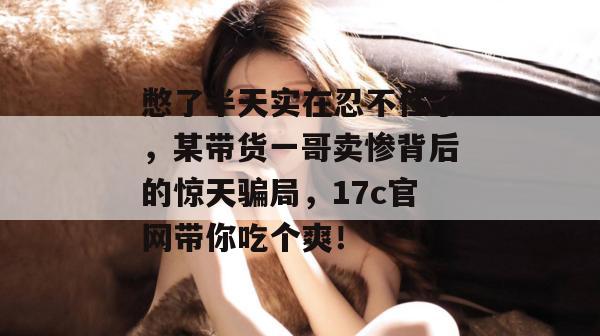 憋了半天实在忍不住了，某带货一哥卖惨背后的惊天骗局，17c官网带你吃个爽！