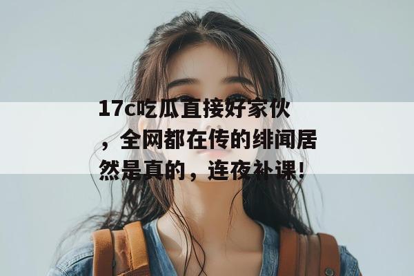 17c吃瓜直接好家伙，全网都在传的绯闻居然是真的，连夜补课！