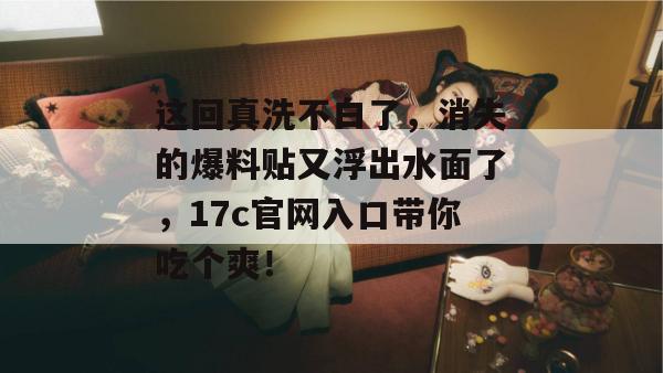 这回真洗不白了，消失的爆料贴又浮出水面了，17c官网入口带你吃个爽！